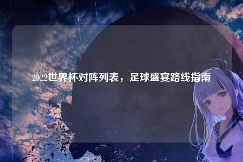 2022世界杯对阵列表，足球盛宴路线指南