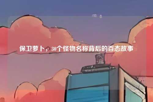保卫萝卜，30个怪物名称背后的百态故事
