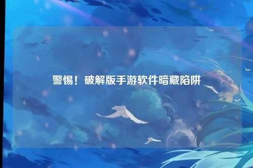 警惕！破解版手游软件暗藏陷阱