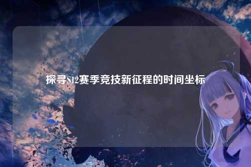 探寻S12赛季竞技新征程的时间坐标