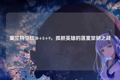 莫兰特空砍30+8+9，孤胆英雄的落寞坚韧之战