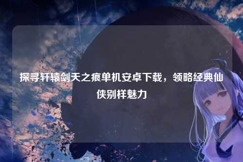 探寻轩辕剑天之痕单机安卓下载，领略经典仙侠别样魅力