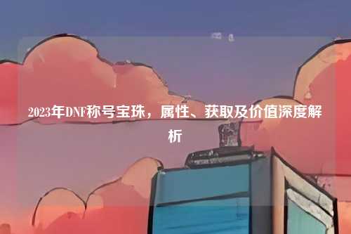 2023年DNF称号宝珠，属性、获取及价值深度解析