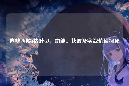 造梦西游3枯叶灵，功能、获取及实战价值探秘
