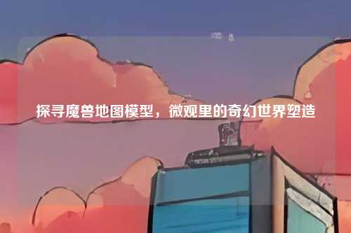 探寻魔兽地图模型，微观里的奇幻世界塑造