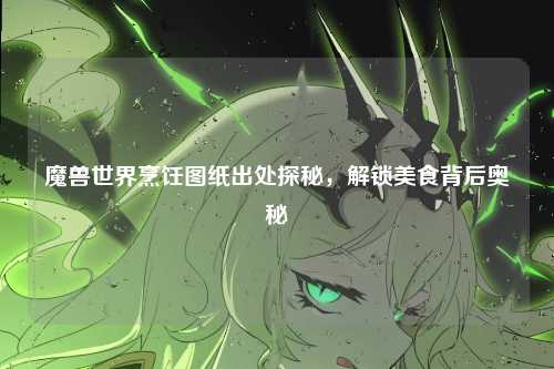魔兽世界烹饪图纸出处探秘，解锁美食背后奥秘