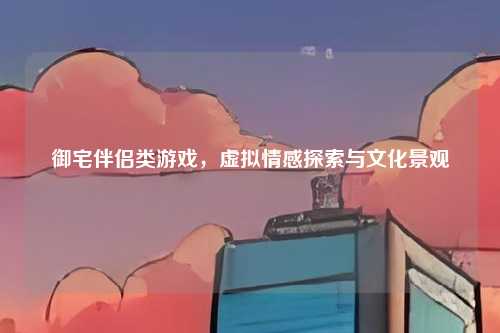 御宅伴侣类游戏，虚拟情感探索与文化景观
