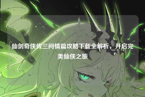 仙剑奇侠传三问情篇攻略下载全解析，开启完美仙侠之旅