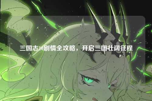 三国志10剧情全攻略，开启三国壮阔征程