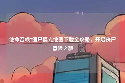 使命召唤7僵尸模式地图下载全攻略，开启丧尸冒险之旅
