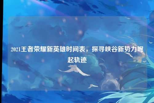 2021王者荣耀新英雄时间表，探寻峡谷新势力崛起轨迹