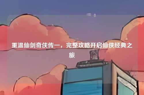 重温仙剑奇侠传一，完整攻略开启仙侠经典之旅