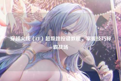 穿越火线（CF）超级跳按键教程，掌握技巧称霸战场