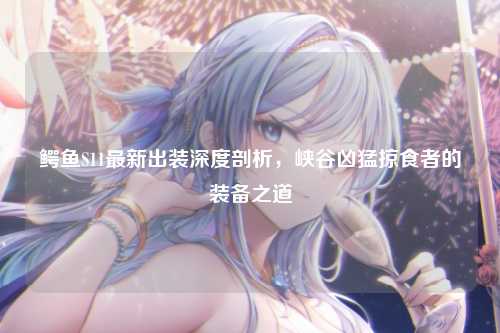 鳄鱼S11最新出装深度剖析，峡谷凶猛掠食者的装备之道