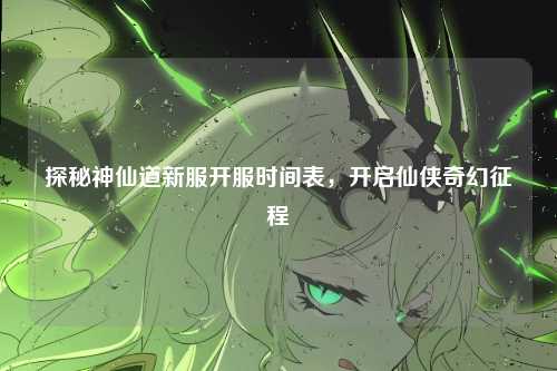 探秘神仙道新服开服时间表，开启仙侠奇幻征程