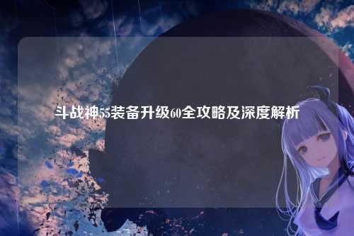 斗战神55装备升级60全攻略及深度解析