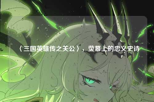 〈三国英雄传之关公〉，荧幕上的忠义史诗