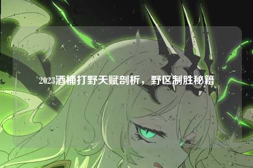 2023酒桶打野天赋剖析，野区制胜秘籍