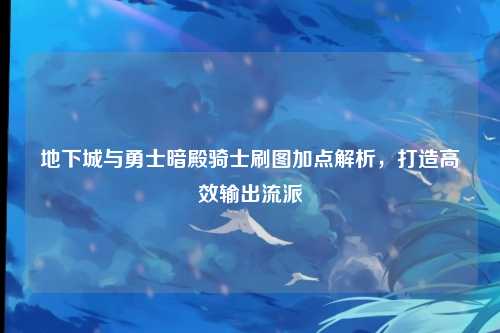 地下城与勇士暗殿骑士刷图加点解析，打造高效输出流派