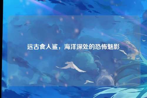 远古食人鲨，海洋深处的恐怖魅影