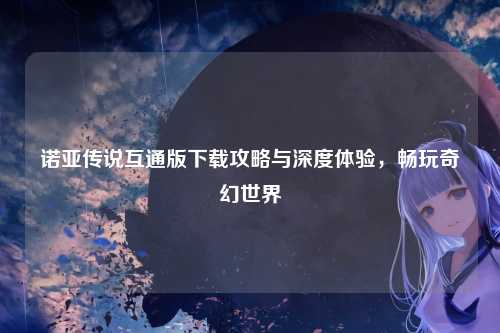 诺亚传说互通版下载攻略与深度体验，畅玩奇幻世界