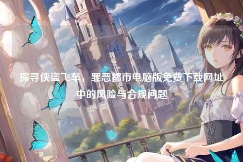 探寻侠盗飞车，罪恶都市电脑版免费下载网址中的风险与合规问题