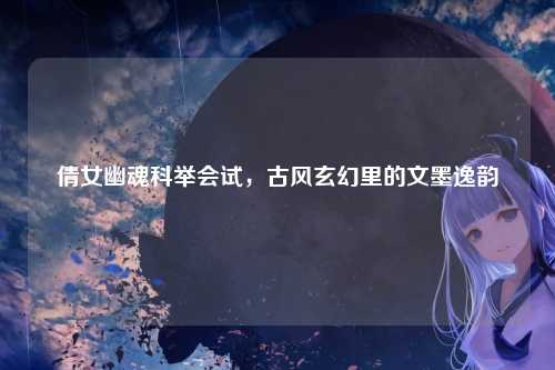 倩女幽魂科举会试，古风玄幻里的文墨逸韵