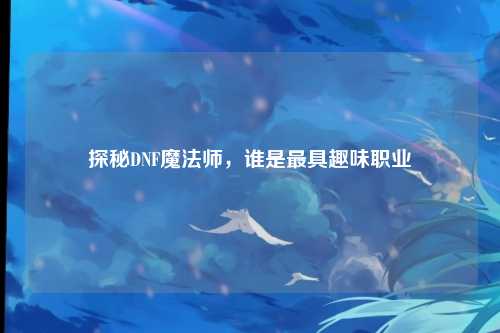 探秘DNF魔法师，谁是最具趣味职业