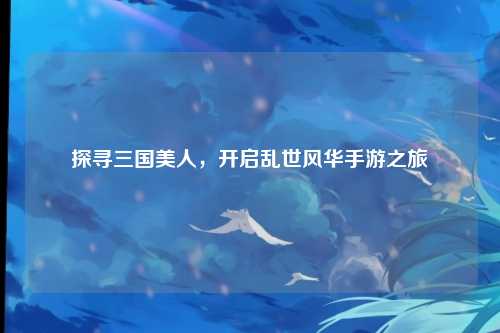探寻三国美人，开启乱世风华手游之旅