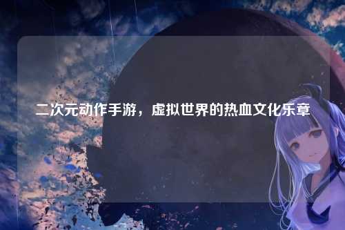 二次元动作手游，虚拟世界的热血文化乐章