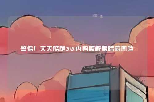 警惕！天天酷跑2020内购破解版暗藏风险