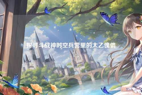 探寻斗战神时空兵营里的太乙傀儡