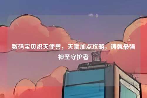 数码宝贝炽天使兽，天赋加点攻略，铸就最强神圣守护者