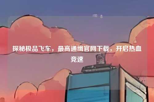 探秘极品飞车，最高通缉官网下载，开启热血竞速