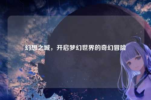 幻想之城，开启梦幻世界的奇幻冒险