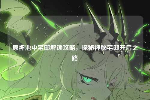 原神池中宅邸解锁攻略，探秘神秘宅邸开启之路