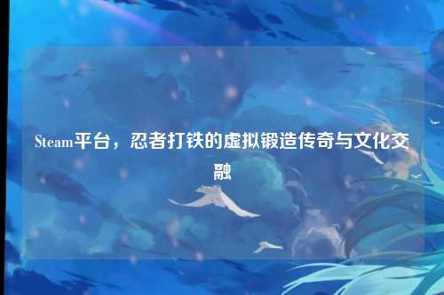 Steam平台，忍者打铁的虚拟锻造传奇与文化交融