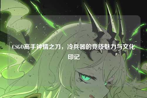 CSGO高手钟情之刀，冷兵器的竞技魅力与文化印记