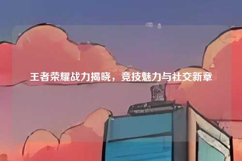 王者荣耀战力揭晓，竞技魅力与社交新章