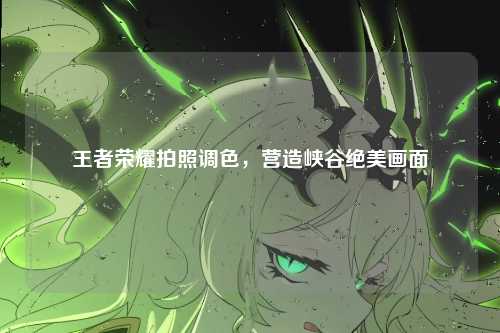 王者荣耀拍照调色，营造峡谷绝美画面