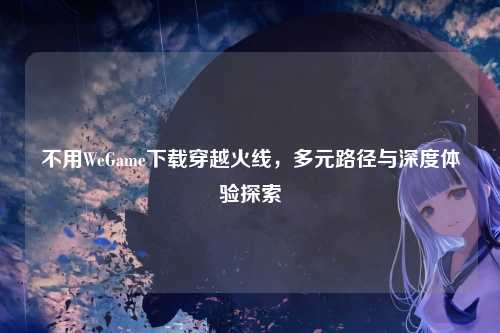 不用WeGame下载穿越火线，多元路径与深度体验探索