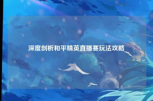 深度剖析和平精英直播赛玩法攻略