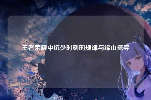 王者荣耀中坑少时刻的规律与缘由探寻