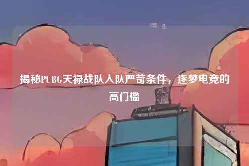 揭秘PUBG天禄战队入队严苛条件，逐梦电竞的高门槛