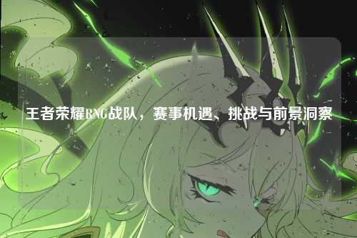 王者荣耀RNG战队，赛事机遇、挑战与前景洞察