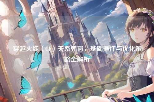 穿越火线(CF)关系弹窗,基础操作与优化策略全解析