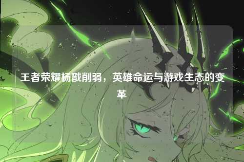 王者荣耀杨戬削弱,英雄命运与游戏生态的变革