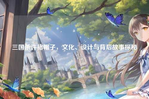 三国杀许褚帽子,文化、设计与背后故事探秘
