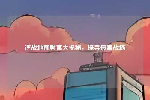 逆战地图财富大揭秘,探寻最富战场