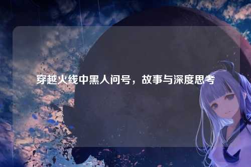 穿越火线中黑人问号，故事与深度思考